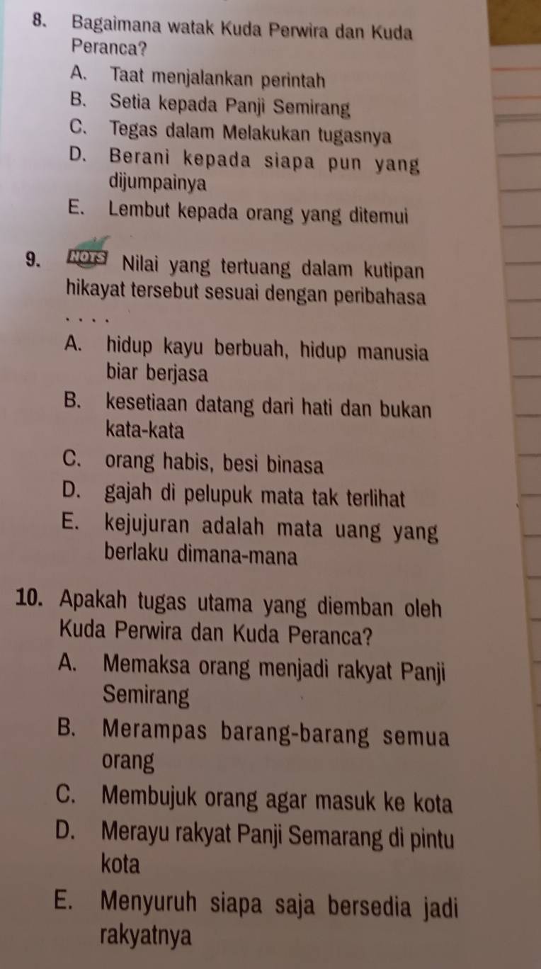 Bagaimana watak Kuda Perwira dan Kuda
Peranca?
A. Taat menjalankan perintah
B. Setia kepada Panji Semiran
C. Tegas dalam Melakukan tugasnya
D. Berani kepada siapa pun yan
dijumpainya
E. Lembut kepada orang yang ditemui
9. Nors Nilai yang tertuang dalam kutipan
hikayat tersebut sesuai dengan peribahasa
A. hidup kayu berbuah, hidup manusia
biar berjasa
B. kesetiaan datang dari hati dan bukan
kata-kata
C. orang habis, besi binasa
D. gajah di pelupuk mata tak terlihat
E. kejujuran adalah mata uang yang
berlaku dimana-mana
10. Apakah tugas utama yang diemban oleh
Kuda Perwira dan Kuda Peranca?
A. Memaksa orang menjadi rakyat Panji
Semirang
B. Merampas barang-barang semua
orang
C. Membujuk orang agar masuk ke kota
D. Merayu rakyat Panji Semarang di pintu
kota
E. Menyuruh siapa saja bersedia jadi
rakyatnya