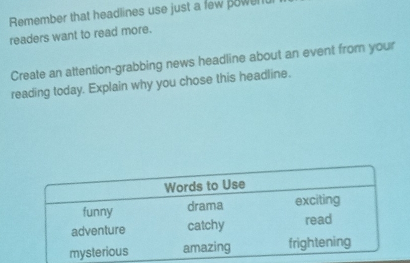 Remember that headlines use just a few powerul 
readers want to read more. 
Create an attention-grabbing news headline about an event from your 
reading today. Explain why you chose this headline.