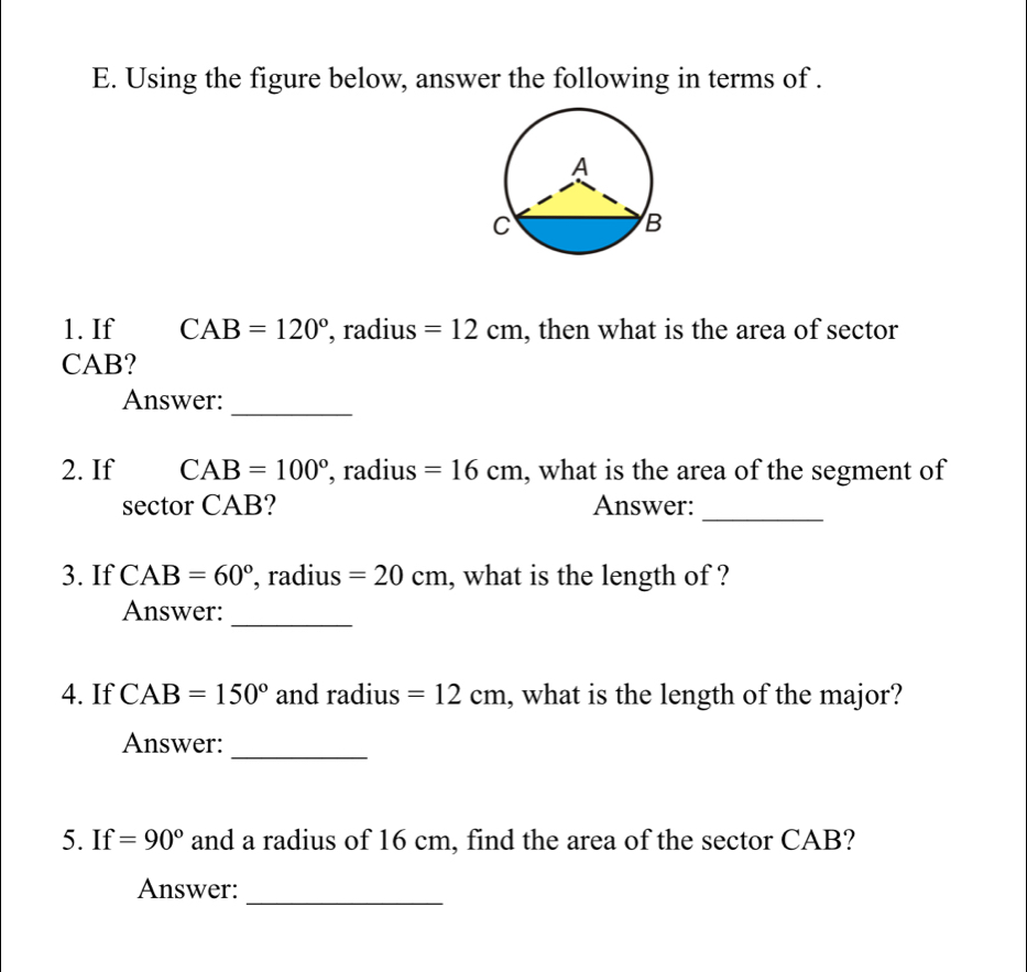 Using the figure below, answer the following in terms of . 
1. If CAB=120° , radius =12cm , then what is the area of sector
CAB? 
_ 
Answer: 
2. If CAB=100° , radius =16cm , what is the area of the segment of 
_ 
sector CAB? Answer: 
3. If CAB=60° , radius =20cm , what is the length of ? 
_ 
Answer: 
4. If CAB=150° and radius =12cm , what is the length of the major? 
Answer: 
_ 
5. If=90° and a radius of 16 cm, find the area of the sector CAB? 
_ 
Answer: