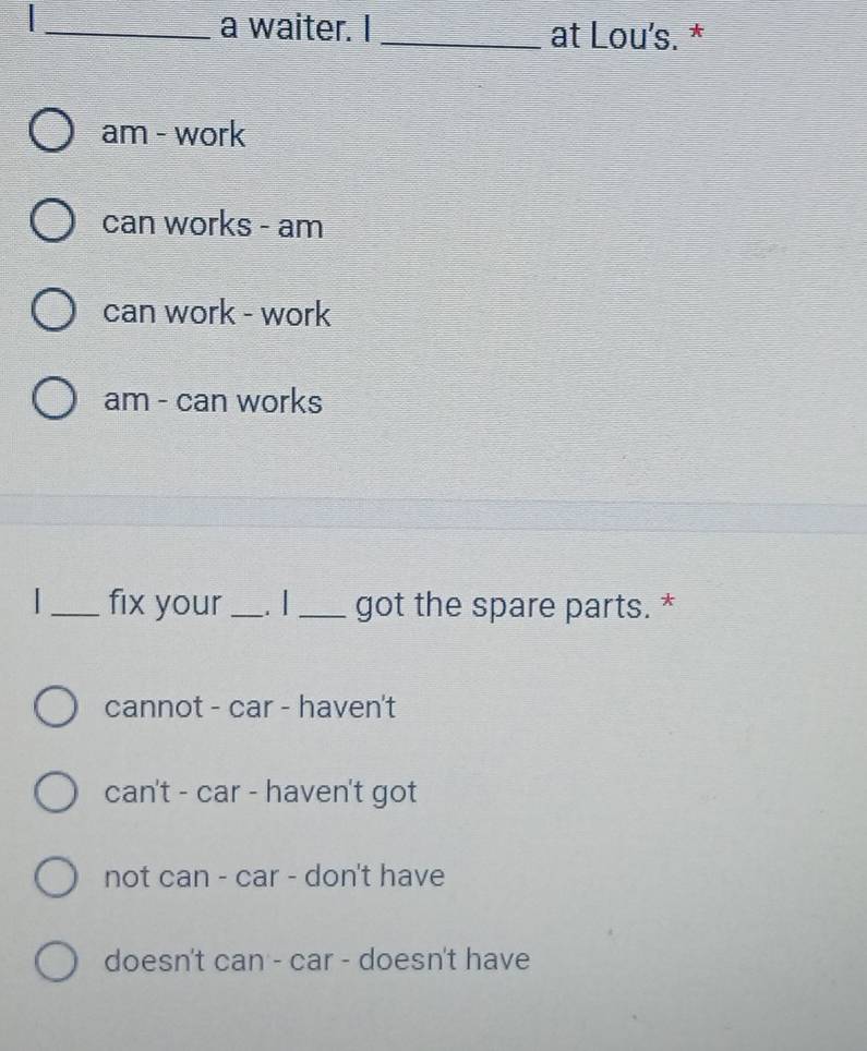 a waiter. I _at Lou's. *
am - work
can works - am
can work - work
am - can works
_fix your_ . | _got the spare parts. *
cannot - car - haven't
can't - car - haven't got
not can - car - don't have
doesn't can - car - doesn't have