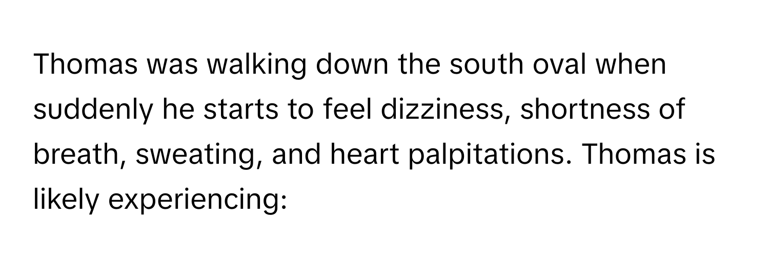 Thomas was walking down the south oval when suddenly he starts to feel dizziness, shortness of breath, sweating, and heart palpitations. Thomas is likely experiencing: