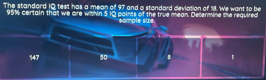 The standard IQ test has a mean of 97 and a standard deviation of 18. We want to be
95% certain that we are within 5 IQ points of the true mean. Determine the required
sample size.
147 50 8 1