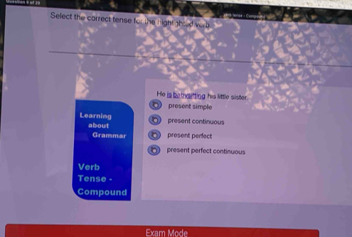 Select the correct tense for the highlighted verb 
He is bebysitting his little sister. 
present simple 
Learning present continuous 
about 
Grammar present perfect 
present perfect continuous 
Verb 
Tense - 
Compound 
Exam Mode