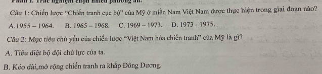 Phàh 1. Trác nghệm chạh nhều phương a:
Câu 1: Chiến lược “Chiến tranh cục bộ” của Mỹ ở miền Nam Việt Nam được thực hiện trong giai đoạn nào?
A. 1955 - 1964. B. 1965-1968. C. 1969-1973. D. 1973 - 1975.
Câu 2: Mục tiêu chủ yếu của chiến lược “Việt Nam hóa chiến tranh” của Mỹ là gì?
A. Tiêu diệt bộ đội chủ lực của ta.
B. Kéo dài,mở rộng chiến tranh ra khắp Đông Dương.