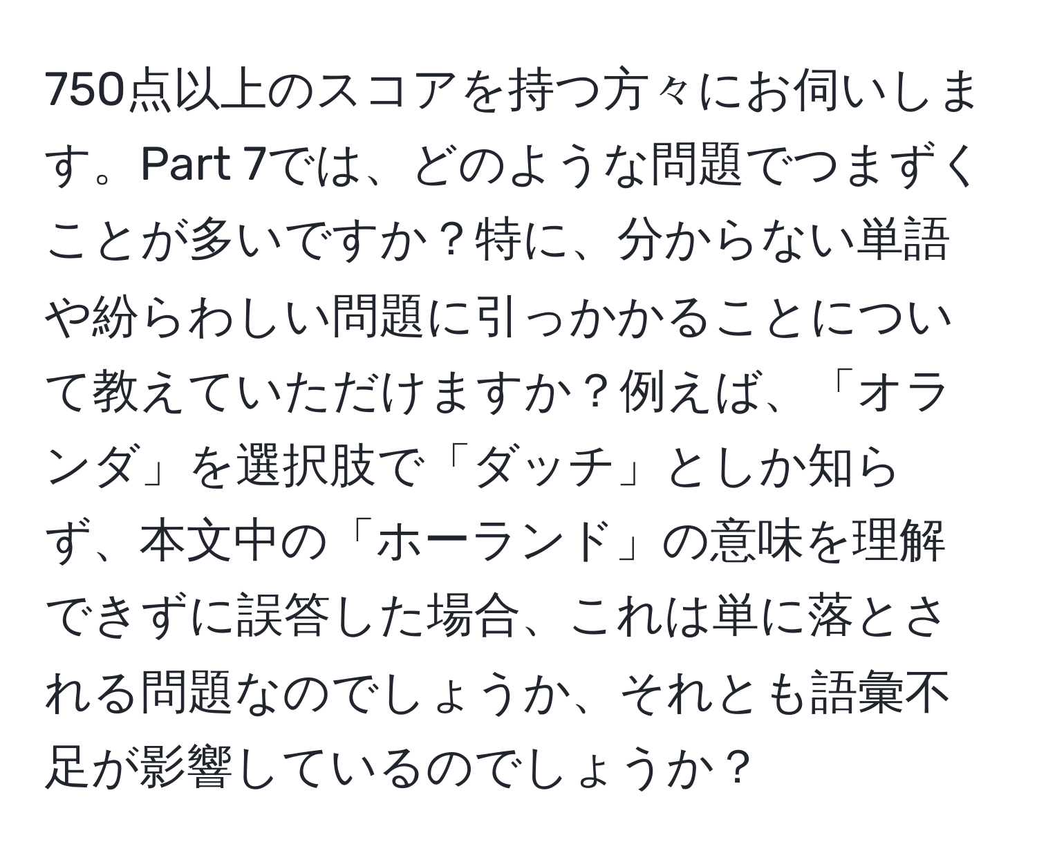 750点以上のスコアを持つ方々にお伺いします。Part 7では、どのような問題でつまずくことが多いですか？特に、分からない単語や紛らわしい問題に引っかかることについて教えていただけますか？例えば、「オランダ」を選択肢で「ダッチ」としか知らず、本文中の「ホーランド」の意味を理解できずに誤答した場合、これは単に落とされる問題なのでしょうか、それとも語彙不足が影響しているのでしょうか？