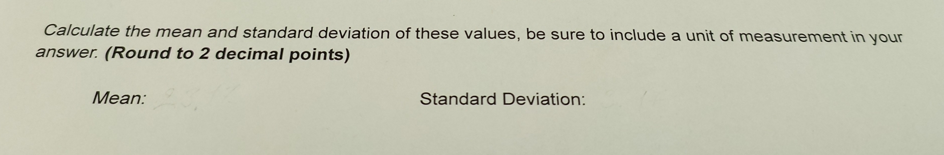 Calculate the mean and standard deviation of these values, be sure to include a unit of measurement in your 
answer. (Round to 2 decimal points) 
Mean: Standard Deviation: