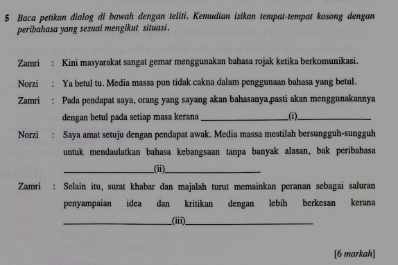 Baca petikan dialog di bawah dengan teliti. Kemudian isikan tempat-tempat kosong dengan 
peribahasa yang sesuai mengikut situasi. 
Zamri : Kini masyarakat sangat gemar menggunakan bahasa rojak ketika berkomunikasi. 
Norzi : Ya betul tu. Media massa pun tidak cakna dalam penggunaan bahasa yang betul. 
Zamri: Pada pendapat saya, orang yang sayang akan bahasanya,pasti akan menggunakannya 
dengan betul pada setiap masa kerana __(i)_ 
Norzi : Saya amat setuju dengan pendapat awak. Media massa mestilah bersungguh-sungguh 
untuk mendaulatkan bahasa kebangsaan tanpa banyak alasan, bak peribahasa 
_(ii)_ 
Zamri : Selain itu, surat khabar dan majalah turut memainkan peranan sebagai saluran 
penyampaian idea dan kritikan dengan lebih berkesan kerana 
_(iii)_ 
[6 markah]