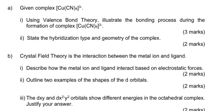 Given complex [Cu(CN)_4]^3-. 
i) Using Valence Bond Theory, illustrate the bonding process during the 
formation of complex [Cu(CN)_4]^3-. 
(3 marks) 
ii) State the hybridization type and geometry of the complex. 
(2 marks) 
b) Crystal Field Theory is the interaction between the metal ion and ligand. 
i) Describe how the metal ion and ligand interact based on electrostatic forces. 
(2 marks) 
ii) Outline two examples of the shapes of the d orbitals. 
(2 marks) 
iii) The dxy and dx^(2-)y^2 orbitals show different energies in the octahedral complex. 
Justify your answer. 
(2 marks)