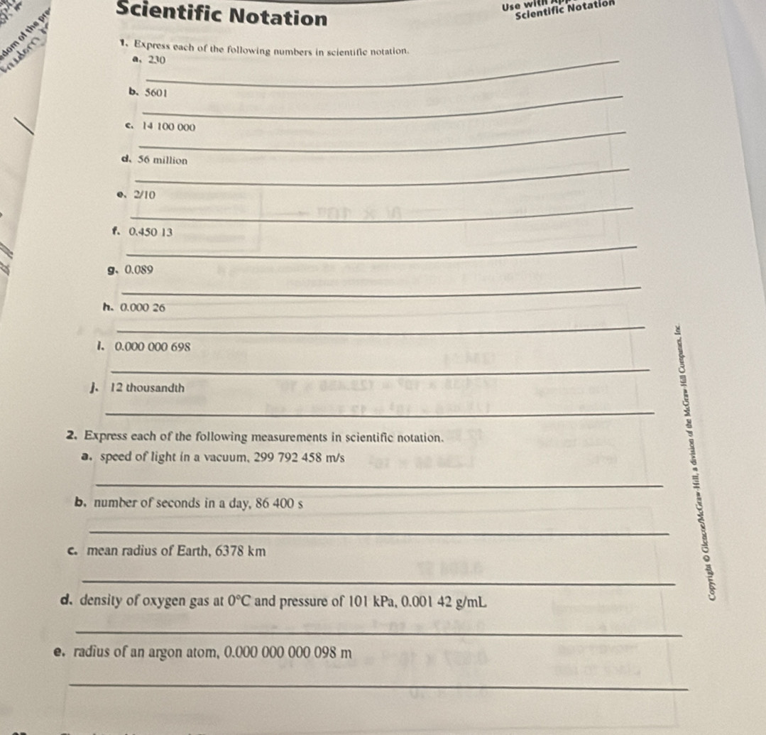 Use wi 
Scientific Notation 
Scientific Notation 
om of the pr udorn 
1. Express each of the following numbers in scientific notation. 
a, 230
b. 5601
e. 14 100 000
_ 
d. 56 million
_ 
e、 2/10
f. 0.450 13
_ 
g、 0.089
_ 
h. 0.000 26
_ 
1. 0.000 000 698
_ 
J. 12 thousandth
_ 
2. Express each of the following measurements in scientific notation. 
a speed of light in a vacuum, 299 792 458 m/s
_ 
b.number of seconds in a day, 86 400 s
_ 
. mean radius of Earth, 6378 km
_ 
5 
d. density of oxygen gas at 0°C and pressure of 101 kPa, 0.001 42 g/mL
_ 
e. radius of an argon atom, 0.000 000 000 098 m
_