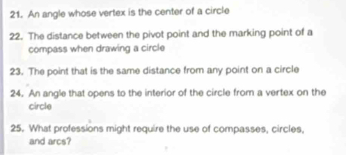 An angle whose vertex is the center of a circle 
22. The distance between the pivot point and the marking point of a 
compass when drawing a circle 
23. The point that is the same distance from any point on a circle 
24. An angle that opens to the interior of the circle from a vertex on the 
circle 
25. What professions might require the use of compasses, circles, 
and arcs?