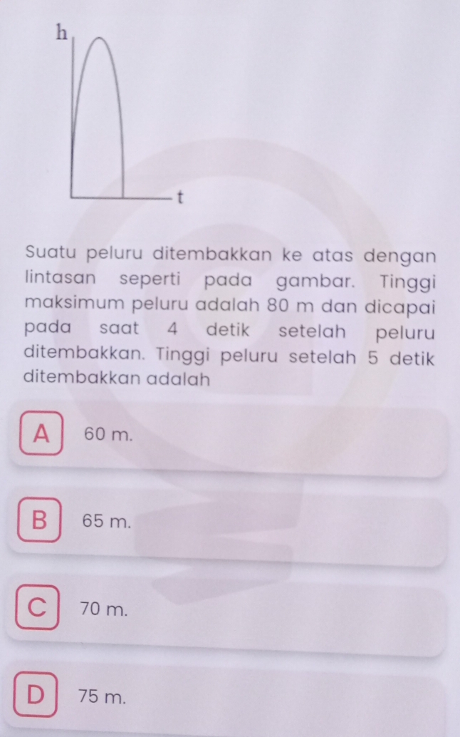 Suatu peluru ditembakkan ke atas dengan
lintasan seperti pada gambar. Tinggi
maksimum peluru adalah 80 m dan dicapai
pada saat 4 detik setelah peluru
ditembakkan. Tinggi peluru setelah 5 detik
ditembakkan adalah
A 60 m.
B 65 m.
C70 m.
D 75 m.