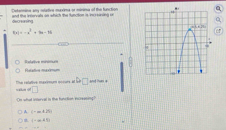 Determine any relative maxima or minima of the function
and the intervalls on which the function is increasing o
decreasing
f(x)=-x^2+9x-16
Relative minimum
Relative maximum 
The relative maximum occurs at x □ and has a
value of □
On what interval is the function increasing?
A. (-∈fty ,4.25)
B. (-∈fty ,4.5)