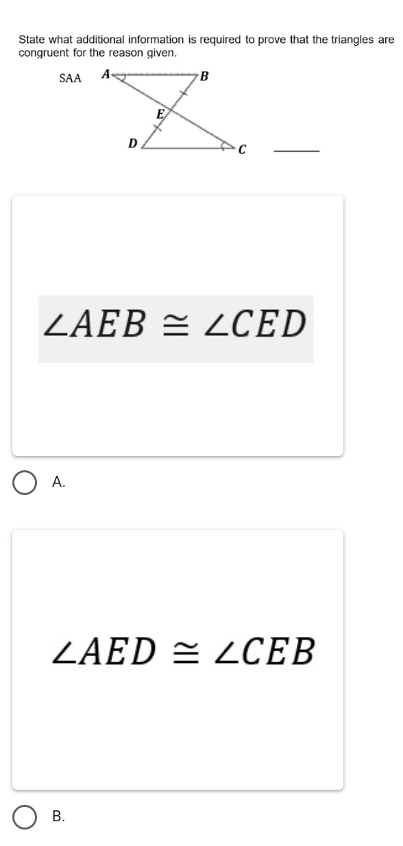 State what additional information is required to prove that the triangles are
congruent for the reason given.
SAA
_
∠ AEB≌ ∠ CED
A.
∠ AED≌ ∠ CEB
B.