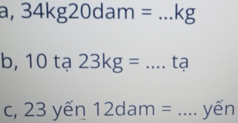 a, 34kg20dam= _ kg
b, 10 tạ 23kg= _tạ 
C, 23ye n 12dam= _yến