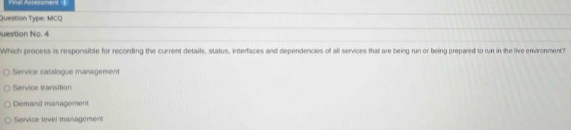 Fnal Assessment
Question Type: MCQ
uestion No. 4
Which process is responsible for recording the current details, status, interfaces and dependencies of all services that are being run or being prepared to run in the live environment?
Service catalogue management
Service transition
Demand management
Service level management