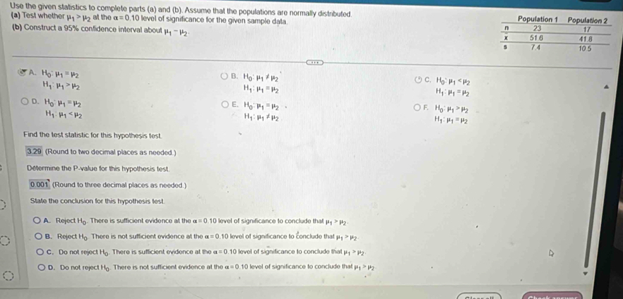 Use the given statistics to complete parts (a) and (b). Assume that the populations are normally distributed 
(a) Test whether mu _1>mu _2 at the alpha =0.10 level of significance for the given sample data. 
(b) Construct a 95% confidence interval about mu _1-mu _2
B. H_0:mu _1!= mu _2
A. H_0:mu _1=mu _2 H_1:mu _1=mu _2
H_1:mu _1>mu _2
C. H_0:mu _1
H_1:mu _1=mu _2
D. H_0:mu _1=mu _2
E. H_0:mu _1=mu _2·
F. H_0:mu _1>mu _2
H_1:mu _1
H_1:mu _1!= mu _2
H_1:mu _1=mu _2
Find the test statistic for this hypothesis test.
3.29 (Round to two decimal places as needed.)
Determine the P-value for this hypothesis test.
0.001 (Round to three decimal places as needed.)
State the conclusion for this hypothesis test.
A. Reject H_0. There is sufficient evidence at the alpha =0.10 level of significance to conclude that mu _1>mu _2
B. Reject H_0 There is not sufficient evidence at the alpha =0.10 level of significance to conclude that mu _1>mu _2
C. Do not reject H_c. There is sufficient evidence at the alpha =0.10 level of significance to conclude that mu _1>mu _2
D. Do not reject H_0 There is not sufficient evidence at the alpha =0. 10 level of significance to conclude that mu _1>mu _2