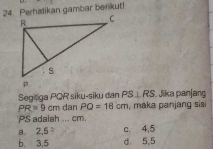 Perhatikan gambar berikut!
Segitiga PQR siku-siku dan PS⊥ RS. Jika pan∫ang
PR=9cm dan PQ=18cm , maka panjang sisi
PS adalah ... cm.
a.⩽ 2,5 c.⩽ 4,5
b. 3,5 d.⩽ 5,5