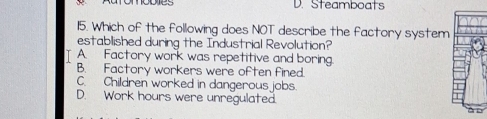 Steamboats
115. Which of the following does NOT describe the factory system
established during the Industrial Revolution?
T A. Factory work was repetitive and boring
B. Factory workers were often fined.
C. Children worked in dangerous jobs.
D. Work hours were unregulated. d