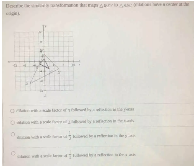 Describe the similarity transformation that maps △ WXY to △ ABC (dilations have a center at the
origin).
dilation with a scale factor of 3 followed by a reflection in the y-axis
dilation with a scale factor of 3 followed by a reflection in the x-axis
dilation with a scale factor of  1/3  followed by a reflection in the y-axis
dilation with a scale factor of  1/3  followed by a reflection in the x-axis