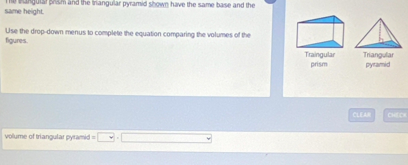 Te thangular prism and the triangular pyramid shown have the same base and the 
same height. 
Use the drop-down menus to complete the equation comparing the volumes of the 
figures. 
Traingular Triangular 
prism pyramid 
CLEAR CHECK 
volume of triangular pyramid =□ ,□