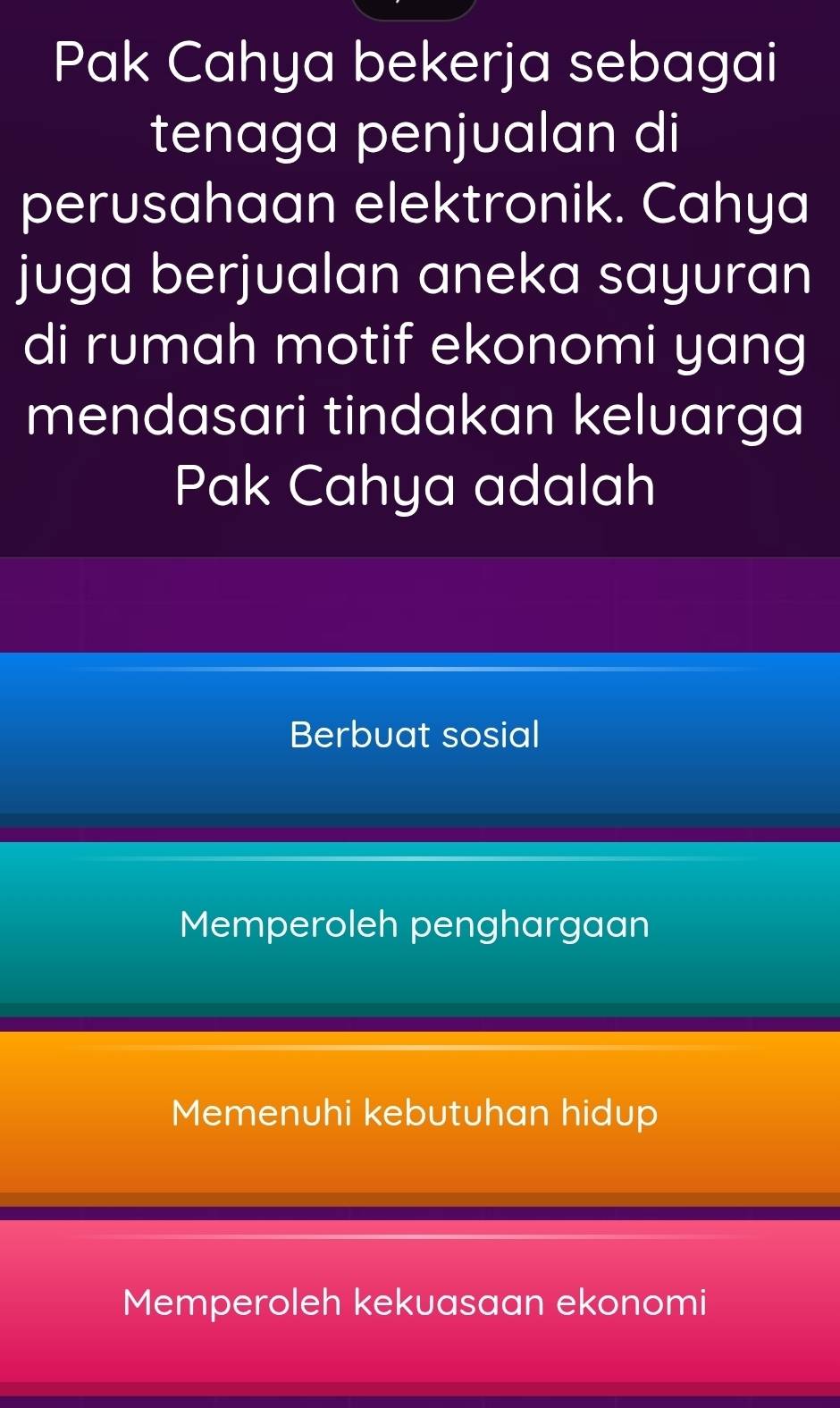 Pak Cahya bekerja sebagai
tenaga penjualan di
perusahaan elektronik. Cahya
juga berjualan aneka sayuran
di rumah motif ekonomi yang
mendasari tindakan keluarga
Pak Cahya adalah
Berbuat sosial
Memperoleh penghargaan
Memenuhi kebutuhan hidup
Memperoleh kekuasaan ekonomi