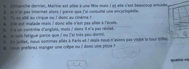 Dimanche dernier, Marine est allée à une fête mais / et elle s'est beaucoup amusée 
2. Je n'ai pas internet alors / parce que j'ai consulté une encyclopédie. 
3. Tu es allé au cirque ou / donc au cinéma ? 
4. Elle est malade mais / donc elle n'est pas allée à l'école. 
S. Il a un contrôle d’anglais, mais / donc il n'a pas révisé. 
6. Je suis fatigué parce que / ou j’ai très peu dormi. 
7. En juillet, nous sommes allés à Paris et / mais nous n’avons pas visité la tour Eiffel. 
8. Vous préférez manger une crêpe ou / donc une pizza ? 
quatre-vir