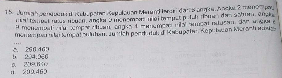 Jumlah penduduk di Kabupaten Kepulauan Meranti terdiri dari 6 angka. Angka 2 menempati
nilai tempat ratus ribuan, angka 0 menempati nilai tempat puluh ribuan dan satuan, angka
9 menempati nilai tempat ribuan, angka 4 menempati nilai tempat ratusan, dan angka 6
menempati nilai tempat puluhan. Jumlah penduduk di Kabupaten Kepulauan Meranti adalah
_
a. 290.460
b. 294.060
c. 209.640
d. 209.460