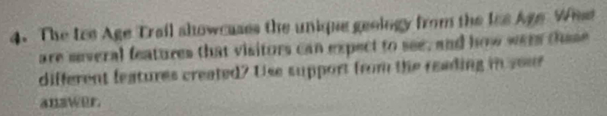 The Ice Age Trail showcases the unique geology from the lss Age Whst 
are several features that visitors can expect to see, and how were thuse 
different features created? Use support from the reading in your 
answer.