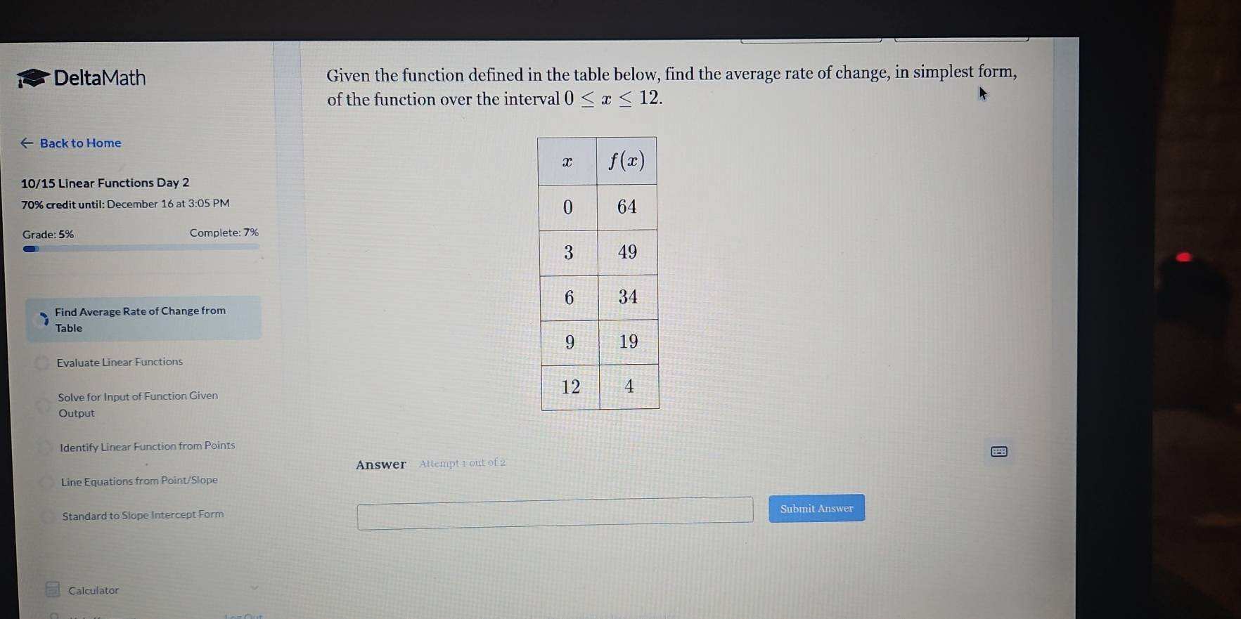 DeltaMath Given the function defined in the table below, find the average rate of change, in simplest form,
of the function over the interval 0≤ x≤ 12.
← Back to Home
10/15 Linear Functions Day 2
70% credit until: December 16 at 3:05 PM
Grade: 5% Complete: 7%
Find Average Rate of Change from
Table
Evaluate Linear Functions
Solve for Input of Function Given
Output
Identify Linear Function from Points
Answer Attempt 1 out of 2
Line Equations from Point/Slope
Standard to Slope Intercept Form Submit Answer
Calculator