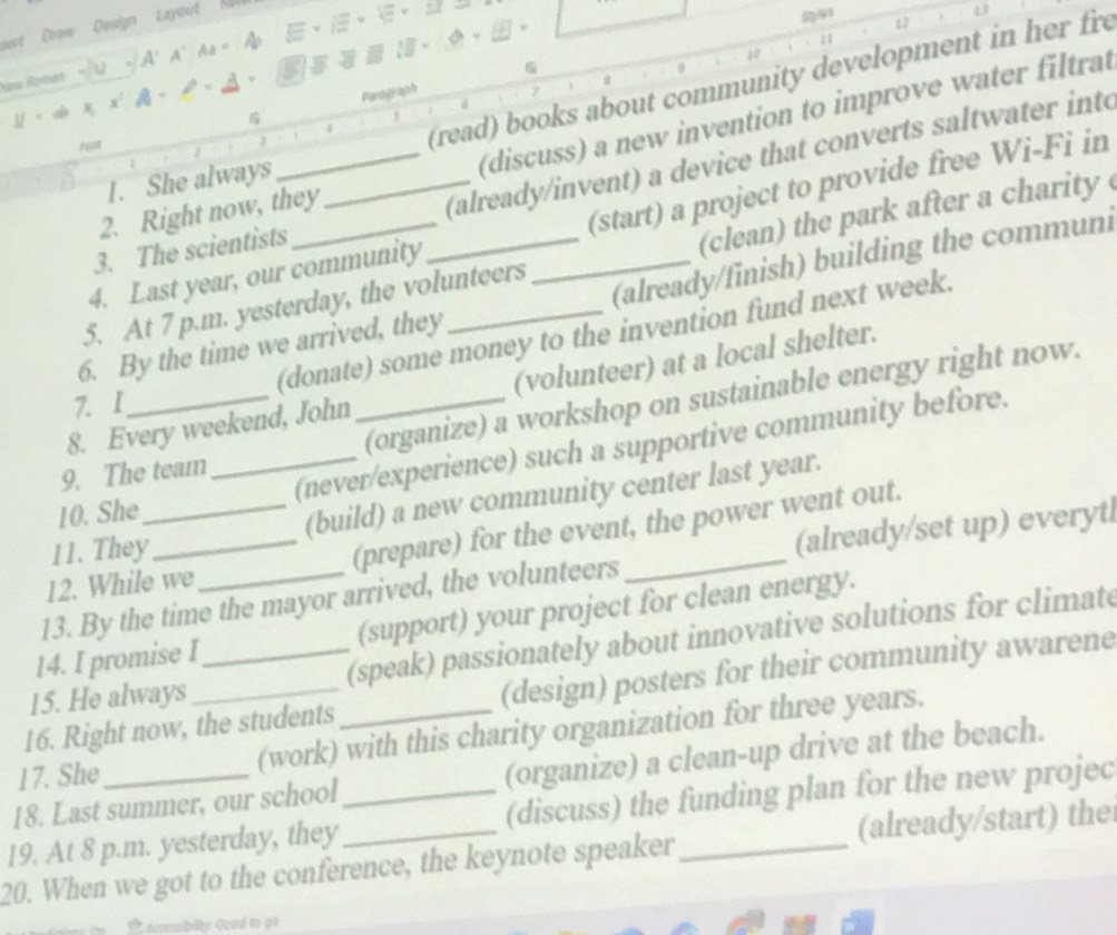 wvt Draw Design Layout h 
13 
10 
Nọa Roxtát A' A' Aa= a 
1 
w 
0 
(read) books about community development in her fre 
. 

Parograph G 
# 
(discuss) a new invention to improve water filtrat 
_(already/invent) a device that converts saltwater into 
1. She always 
(start) a project to provide free Wi-Fi in 
2. Right now, they 
3. The scientists 
5. At 7 p.m. yesterday, the volunteers (clean) the park after a charity 
4. Last year, our community 
6. By the time we arrived, they_ __(already/finish) building the communi 
(donate) some money to the invention fund next week. 
8. Every weekend, John (volunteer) at a local shelter. 
7. I 
9. The team (organize) a workshop on sustainable energy right now. 
10. She_ (never/experience) such a supportive community before. 
11. They _(build) a new community center last year. 
12. While we (prepare) for the event, the power went out. 
13. By the time the mayor arrived, the volunteers _(already/set up) everytl 
14. I promise I (support) your project for clean energy. 
15. He always (speak) passionately about innovative solutions for climate 
16. Right now, the students (design) posters for their community awarene 
17. She (work) with this charity organization for three years. 
18. Last summer, our school (organize) a clean-up drive at the beach. 
19. At 8 p.m. yesterday, they_ (discuss) the funding plan for the new projec 
20. When we got to the conference, the keynote speaker_ (already/start) the 
comsibilty Guad to go