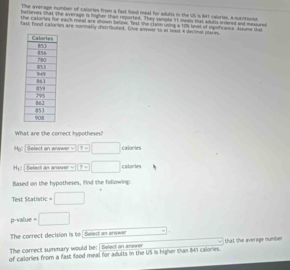 The average number of calories from a fast food meal for adults in the US is 841 calories. A nutritionist 
believes that the average is higher than reported. They sample 11 meals that adults ordered and measured 
the calories for each meal are shown below. Test the claim using a 10% level of significance. Assume that 
fast food calories are normally distributed. Give answer to at least 4 decimal places. 
What are the correct hypotheses? 
H: Select an answer ? ~ □ calories
H_1 : Select an answer ? □ calories
Based on the hypotheses, find the following: 
Test Statistic =□
p-value =□
The correct decision is to Select an answer . 
The correct summary would be: Select an answer that the average number 
of calories from a fast food meal for adults in the US is higher than 841 calories.