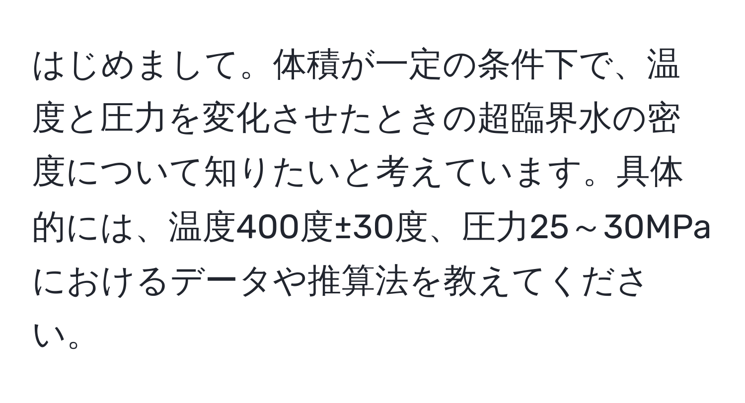 はじめまして。体積が一定の条件下で、温度と圧力を変化させたときの超臨界水の密度について知りたいと考えています。具体的には、温度400度±30度、圧力25～30MPaにおけるデータや推算法を教えてください。