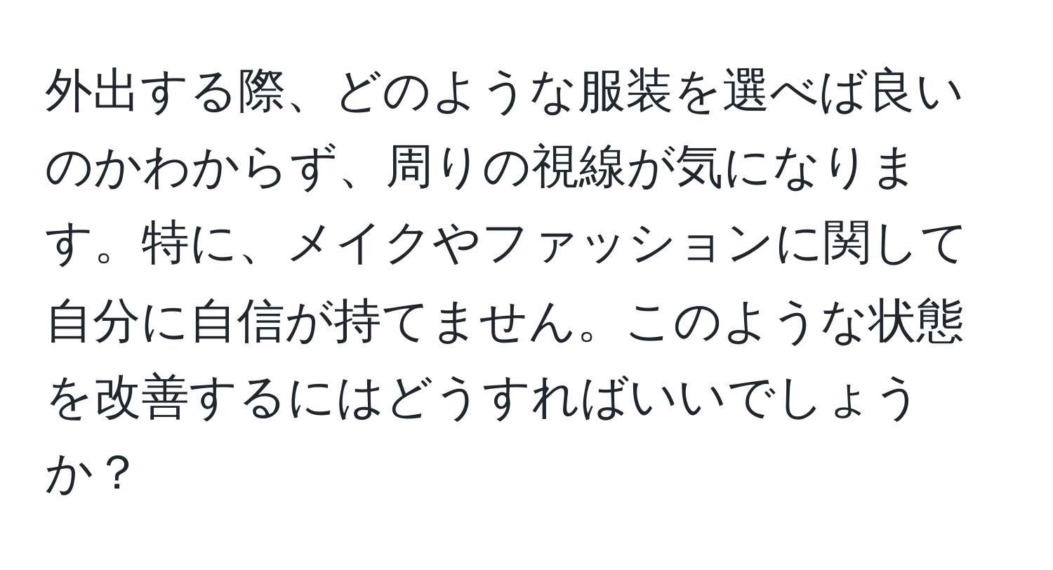 外出する際、どのような服装を選べば良いのかわからず、周りの視線が気になります。特に、メイクやファッションに関して自分に自信が持てません。このような状態を改善するにはどうすればいいでしょうか？