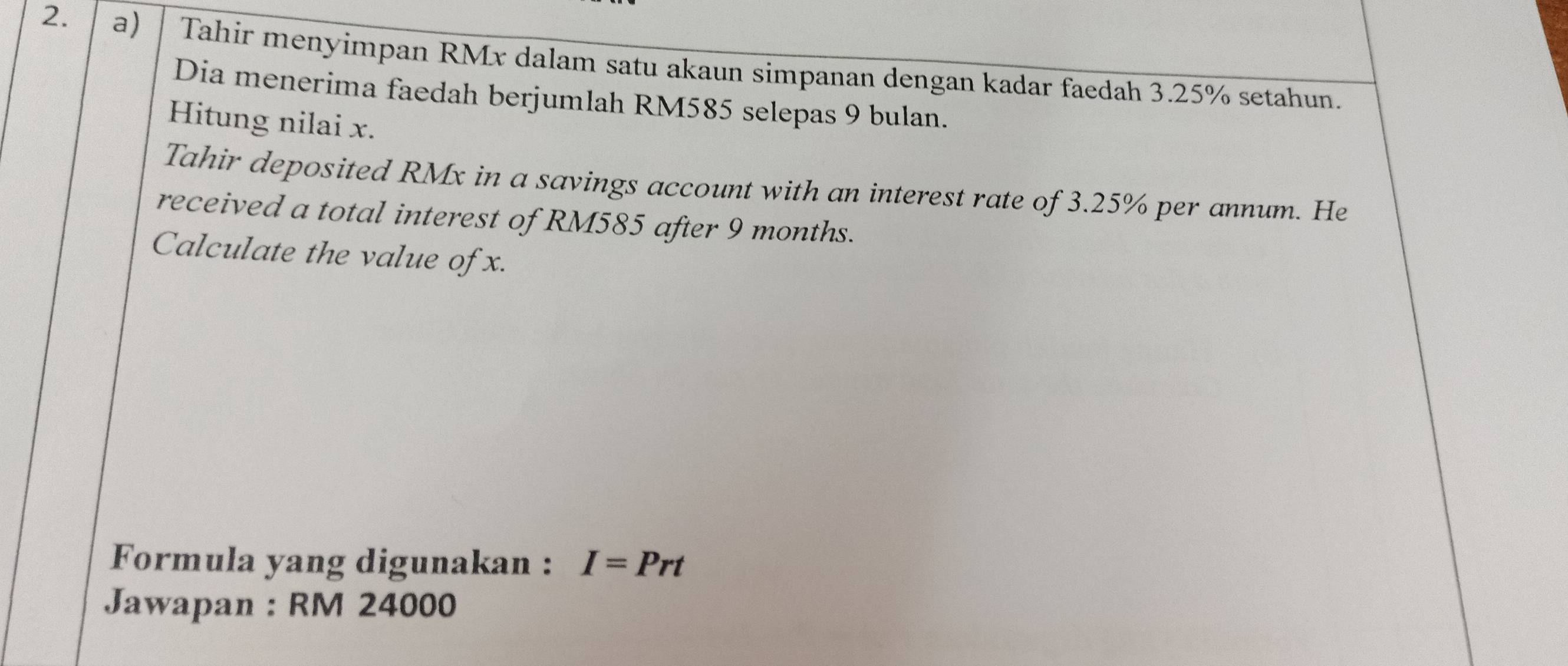 Tahir menyimpan RMx dalam satu akaun simpanan dengan kadar faedah 3.25% setahun. 
Dia menerima faedah berjumlah RM585 selepas 9 bulan. 
Hitung nilai x. 
Tahir deposited RMx in a savings account with an interest rate of 3.25% per annum. He 
received a total interest of RM585 after 9 months. 
Calculate the value of x. 
Formula yang digunakan : I=Prt
Jawapan : RM 24000