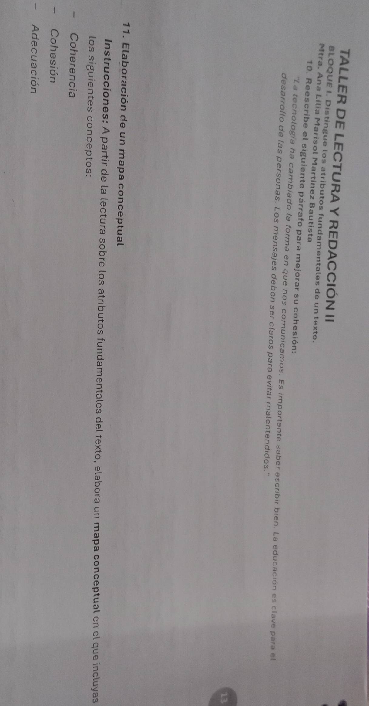 TALLER DE LECTURA Y REDACCIÓN II 
BLOQUE I. Distingue los atributos fundamentales de un texto. 
Mtra. Ana Lilia Marisol Martinez Bautista 
10. Reescribe el siguiente párrafo para mejorar su cohesión: 
''La tecnología ha cambiado la forma en que nos comunicamos. Es importante saber escribir bien. La educación es clave para el 
desarrollo de las personas. Los mensajes deben ser claros para evitar malentendidos." 
13 
11. Elaboración de un mapa conceptual 
Instrucciones: A partir de la lectura sobre los atributos fundamentales del texto, elabora un mapa conceptual en el que incluyas 
los siguientes conceptos: 
Coherencia 
Cohesión 
Adecuación