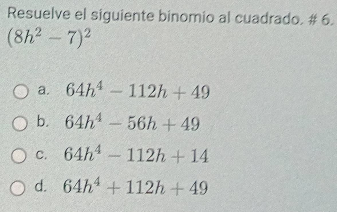 Resuelve el siguiente binomio al cuadrado. # 6.
(8h^2-7)^2
a. 64h^4-112h+49
b. 64h^4-56h+49
C. 64h^4-112h+14
d. 64h^4+112h+49