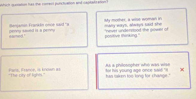 Which quotation has the correct punctuation and capitalization?
Benjamin Franklin once said ''a My mother, a wise woman in
many ways, always said she
penny saved is a penny "never understood the power of
earned." positive thinking.”
As a philosopher who was wise
Paris, France, is known as for his young age once said "it ×
“The city of lights.” has taken too long for change."