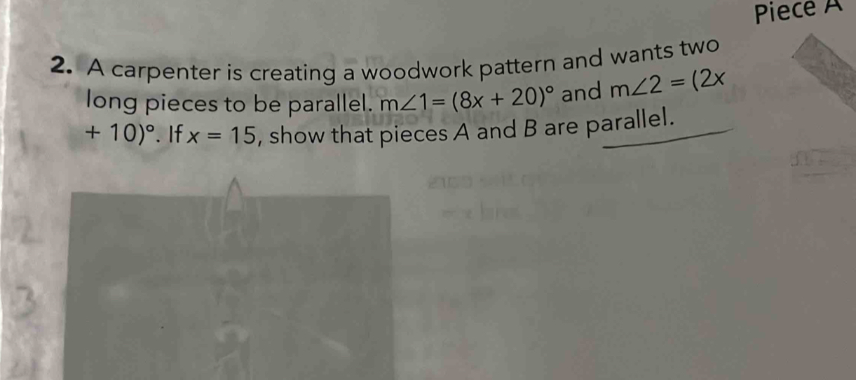 Piece A 
2. A carpenter is creating a woodwork pattern and wants two 
long pieces to be parallel. m∠ 1=(8x+20)^circ  and m∠ 2=(2x
+10)^circ . If x=15 , show that pieces A and B are parallel.