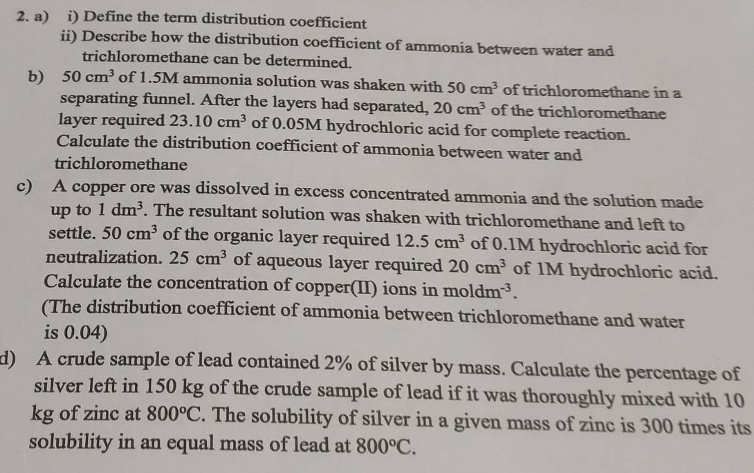 Define the term distribution coefficient 
ii) Describe how the distribution coefficient of ammonia between water and 
trichloromethane can be determined. 
b) 50cm^3 of 1.5M ammonia solution was shaken with 50cm^3 of trichloromethane in a 
separating funnel. After the layers had separated, 20cm^3 of the trichloromethane 
layer required 23.10cm^3 of 0.05M hydrochloric acid for complete reaction. 
Calculate the distribution coefficient of ammonia between water and 
trichloromethane 
c) A copper ore was dissolved in excess concentrated ammonia and the solution made 
up to 1dm^3. The resultant solution was shaken with trichloromethane and left to 
settle. 50cm^3 of the organic layer required 12.5cm^3 of 0.1M hydrochloric acid for 
neutralization. 25cm^3 of aqueous layer required 20cm^3 of 1M hydrochloric acid. 
Calculate the concentration of copper(II) ions in moldm^(-3). 
(The distribution coefficient of ammonia between trichloromethane and water 
is 0.04) 
d) A crude sample of lead contained 2% of silver by mass. Calculate the percentage of 
silver left in 150 kg of the crude sample of lead if it was thoroughly mixed with 10
kg of zinc at 800°C. The solubility of silver in a given mass of zinc is 300 times its 
solubility in an equal mass of lead at 800°C.