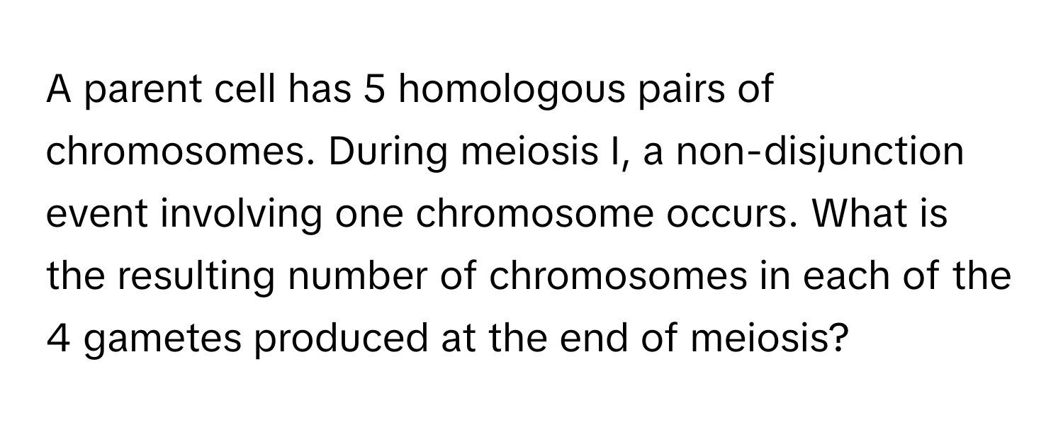 A parent cell has 5 homologous pairs of chromosomes. During meiosis I, a non-disjunction event involving one chromosome occurs. What is the resulting number of chromosomes in each of the 4 gametes produced at the end of meiosis?