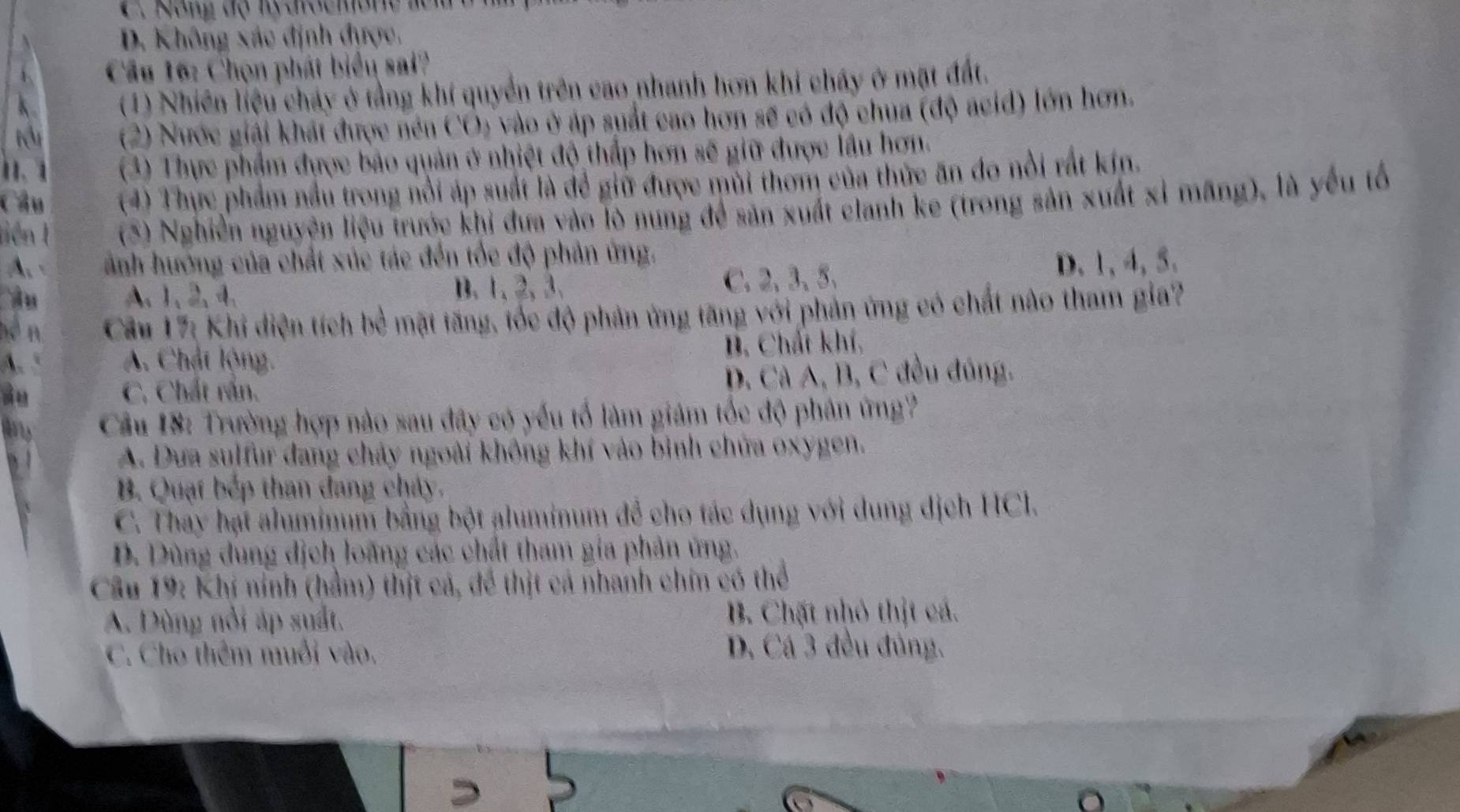 C. Nông độ ly  drocmone lêm
D. Không xác định được.
Cầu 16: Chọn phát biểu sai?
(1) Nhiên liệu cháy ở tằng khí quyền trên cao nhanh hơn khi chấy ở mặt đất.
(2) Nước giải khát được nén CÔ) vào ở áp suất cao hơn sẽ có độ chua (độ acid) lớn hơn.
1. 1  (3) Thực phẩm được bảo quản ở nhiệt độ thấp hơn sẽ giữ được lầu hơn.
Chu (4) Thực phẩm nầu trong nổi áp suất là để giữ được mùi thom của thức ăn đo nổi rắt kin.
tiên 1  (5) Nghiễn nguyện liệu trước khi đưa vào lò nung để săn xuất clanh ke (trong sản xuất xỉ mãng), là yếu tố
A. ảnh hướng của chất xúc tác đến tốc độ phản ứng.
A u A、1、2、4、 B. 1、 2, 3.
C. 2,3、5、 D. 1, 4, 5.
hé n  Cầu 17: Khi diện tích bề mặt tăng, tốc độ phản ứng tăng với phản ứng có chất nào tham gia?
A. A. Chát lộng. B. Chất khí,
ào C. Chất rấn. D. Cà A, B, C đều đúng.
Câu 18: Trường hợp nào sau đây có yếu tổ làm giám tốc độ phân ứng?
A. Dưa sulfur đang chảy ngoài không khí vào bình chữa oxygen.
B. Quạt bếp than đang cháy.
C. Thay hạt aluminum bằng bột aluminum để cho tác dụng với dung dịch HCl.
D. Dùng dung dịch loãng các chất tham gia phản ứng.
Câu 19: Khí nính (hầm) thịt cá, để thịt cá nhanh chin có thể
A. Dùng nổi áp suất. B. Chặt nhỏ thịt cá.
C. Cho thêm muối vào. D. Cá 3 đều đủng.