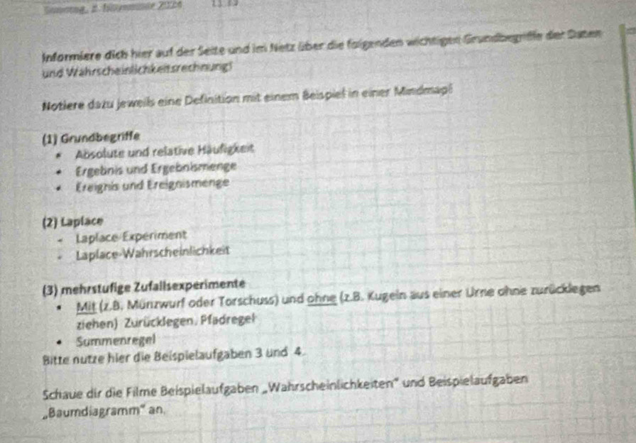 Sonotng, 2. flmmnce 2024 
Informiere dich hier auf der Seite und im Netz über die folgenden wichtigen Grundbegriffe der Saten 
und Wahrscheinlichkeitsrechnung! 
Notlere dazu jeweils eine Definition mit einem Beispiel in einer Mindmapl 
(1) Grundbegriffe 
Absolute und relative Häufigkeit 
Ergebnis und Ergebnismenge 
Ereignis und Ereignismenge 
(2) Laplace 
Laplace Experiment 
Laplace-Wahrscheinlichkeit 
(3) mehrstufige Zufallsexperimente 
Mit (z.B. Münzwurf oder Torschuss) und ohne (z.B. Kugein aus einer Urne ohne zurücklegen 
ziehen) Zurücklegen. Pfadregel 
Summenregel 
Bitte nutze hier die Beispielaufgaben 3 und 4. 
Schaue dir die Filme Beispielaufgaben „Wahrscheinlichkeiten' und Beispielaufgaben 
Baumdiagramm" an