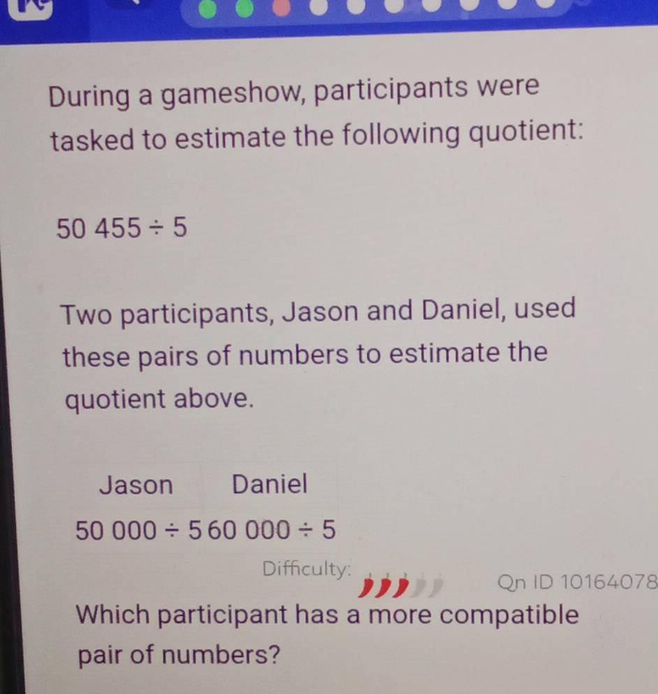 During a gameshow, participants were
tasked to estimate the following quotient:
50455/ 5
Two participants, Jason and Daniel, used
these pairs of numbers to estimate the
quotient above.
Diffculty:  10164078
Which participant has a more compatible
pair of numbers?