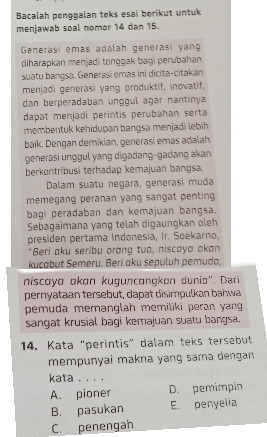 Bacalah penggalan teks esai berikut untuk
menjawab soal nomor 14 dan 15.
Generasi emás adalah generasi yan
diharapkan menjadi tonggak baği perubahan
suatu bangsa. Generasi emaš ini dicita-citakan
menjadi generasi yang produktif, inovatif,
dan berperadaban unggul agar nantinya
dapat menjadi perintis perubahan serta
membentuk kehidupan bangsa menjadi lebīh
baik. Dengan demikian, generasi emas adalah
generasi unggul yang digadang-gadang akan 
berkontribusi terhadap kemajuan bangsa.
Dalam suatu negara, generasi muda
memegang peranan yang sangat penting 
bagi peradaban dan kemajuan bangsa.
Sebagaimana yang telah digaungkan oleh
presiden pertama Indonesia, Ir. Soekarno.
"Beri aku seribu orang tuo, niscaya akan
kucabut Semeru. Beri aku sepuluh pemuda.
niscaya akan kuguncangkan dunia''. Dar
pernyataan tersebut, dapat disimpulkan bahwa
pemuda memanglah memiliki peran yang 
sangat krusial bagi kemajuan suatu bangsa.
14. Kata "perintis" dalam teks tersebut
mempunyai makna yang samə dengan
kata . . . .
A. pioner D. pemimpin
B. pasukan E. penyelia
C. penengah