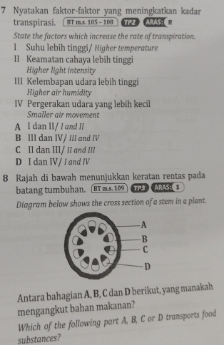 Nyatakan faktor-faktor yang meningkatkan kadar
transpirasi. [ BT m.s. 105 - 108 TPZ ARAS: R
State the factors which increase the rate of transpiration.
I Suhu lebih tinggi/ Higher temperature
II Keamatan cahaya lebih tinggi
Higher light intensity
III Kelembapan udara lebih tinggi
Higher air humidity
IV Pergerakan udara yang lebih kecil
Smaller air movement
A I dan II/ I and II
B III dan IV/ III and IV
C II dan III/ II and III
D I dan IV / I and IV
8 Rajah di bawah menunjukkan keratan rentas pada
batang tumbuhan. [BT m.s. 109 TP3 ARAS: S
Diagram below shows the cross section of a stem in a plant.
Antara bahagian A, B, C dan D berikut, yang manakah
mengangkut bahan makanan?
Which of the following part A, B, C or D transports food
substances?