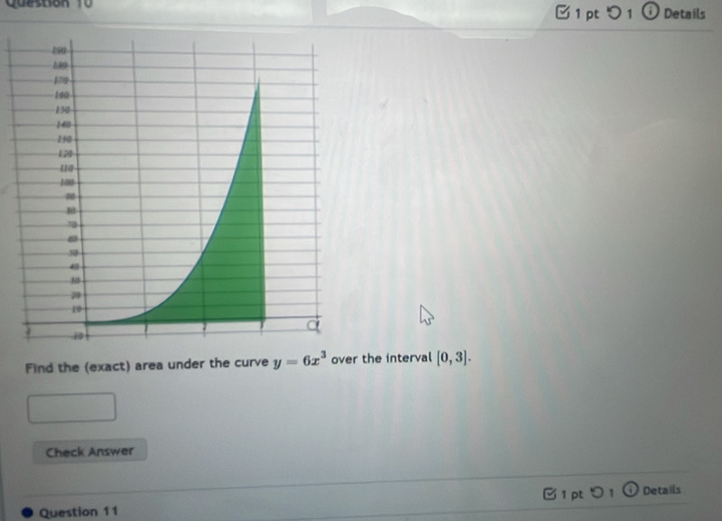 つ 1 ⓘ Details 
Find the (exact) area under the curve y=6x^3 over the interval [0,3]. 
Check Answer 
1 pt 
Question 11 Details