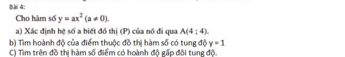 Cho hàm số y=ax^2(a!= 0). 
a) Xác định hệ số a biết đồ thị (P) của nó đi qua A(4;4). 
b) Tìm hoành độ của điểm thuộc đồ thị hàm số có tung độ y=1
C) Tìm trên đồ thị hàm số điểm có hoành độ gấp đôi tung độ.