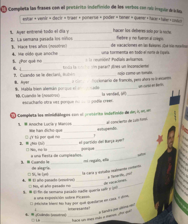 Completa las frases con el pretérito indefinido de los verbos con raíz irregular de la lista
estar » venir » decir » traer » ponerse » poder » tener » querer » hacer » haber » conducir
1. Ayer entrené todo el día y_
hacer los deberes solo por la noche.
2. La semana pasada los niños _fiebre y no fueron al colegio.
3. Hace tres años (nosotrés) _de vacaciones en las Baleares. ¡Qué íslas maravillosas
4. He oído que anoche _una tormenta en todo el norte de España.
5. ¿Por qué no _a la reunión? Podíais avisarnos.
6. 2_
toda la noche sin parar? ¡Eres un inconsciente!
7. Cuando se le declaró, Rubén: __rojo como un tomate.
8. Ayer_ a clano e diccionario de francés, pero ahora no lo encuentro.
un curso en Berlín.
9. Habla bien alemán porque el am pesado_
10. Cuando le (nosotros) __la verdad, (é/)_
escuchario otra vez porque no se lo podía creer.
9 Completa los minidiálogos con el pretérito indefinido de dar, ir, ser, ver.
1.  Anoche Lucía y Marcos_
al concierto de Luis Fonsi.
Me han dicho que_
estupendo.
¿Y tú por qué no _?
2. ¿No (tú)_
el partido del Barça ayer?
No, no lo _porque
_
_
a una fiesta de cumpleaños.
saltos
3、 Cuando le _mi regalo, ella
de alegría.
Sí, le (yo)_
la cara y estaba realmente contenta.
_
a Tenerife, ¿no?
4. El año pasado (vosotros)
de vacaciones.
No, el año pasado no
_
5. El fin de semana pasado nadie quería salir y (yº)
a una exposición sobre Picasso.
:Hiciste bien! No hay por qué quedarse en casa. Y dime,
a Sandra por última vez?
2 _interesante?
6.  ¿Cuándo (vosotros)_
La
_hace un mes más o menos. ¿Por qué?