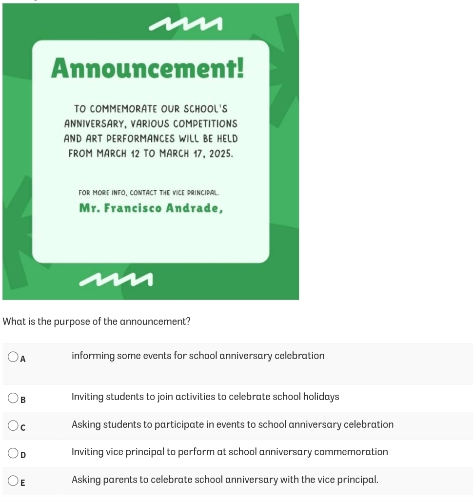 Announcement!
TO COMMEMORATE OUR SCHOOL'S
ANNIVERSARY, VARIOUS COMPETITIONS
AND ART PERFORMANCES WILL BE HELD
FROM MARCH 12 TO MARCH 17, 2025.
FOR MORE INFO, CONTACT THE VICE PRINCIPAL.
Mr. Francisco Andrade,
What is the purpose of the announcement?
A informing some events for school anniversary celebration
B Inviting students to join activities to celebrate school holidays
C Asking students to participate in events to school anniversary celebration
D Inviting vice principal to perform at school anniversary commemoration
E Asking parents to celebrate school anniversary with the vice principal.