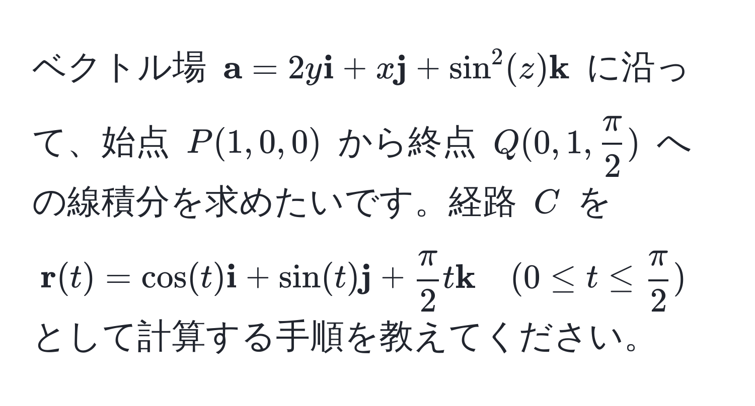 ベクトル場 $  a = 2y  i + x  j + sin^(2(z)  k) $ に沿って、始点 $ P(1, 0, 0) $ から終点 $ Q(0, 1,  π/2 ) $ への線積分を求めたいです。経路 $ C $ を $  r(t) = cos(t) i + sin(t) j +  π/2  t  k quad (0 ≤ t ≤  π/2 ) $ として計算する手順を教えてください。